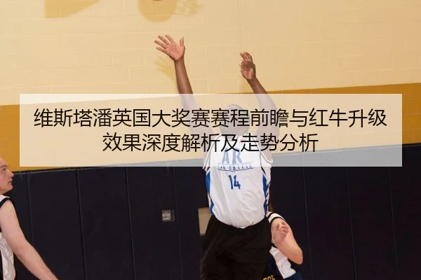 维斯塔潘英国大奖赛赛程前瞻与红牛升级效果深度解析及走势分析